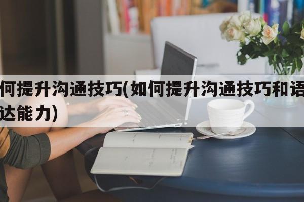 如何提升沟通技巧(如何提升沟通技巧和语言表达能力)